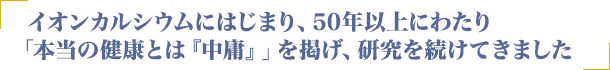 イオンカルシウムにはじまり、50年以上にわたり「本当の健康とは中庸」を掲げ、研究を続けてきました