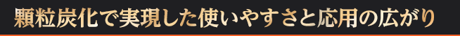 顆粒炭化で実現した使いやすさと応用の広がり