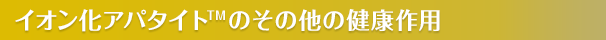 イオン化アパタイト<sup>TM</sup>のその他の健康作用