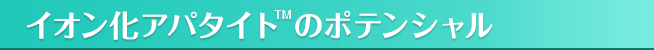 イオン化アパタイト<sup>TM</sup>のポテンシャル