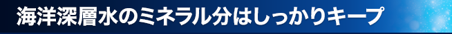 海洋深層水のミネラル分はしっかりキープ