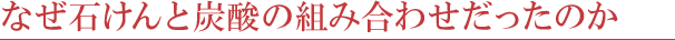 なぜ石けんと炭酸の組み合わせだったのか