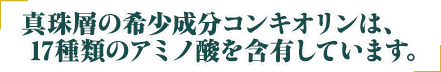 珠層の希少成分コンキオリンは、17種類のアミノ酸を含有しています。